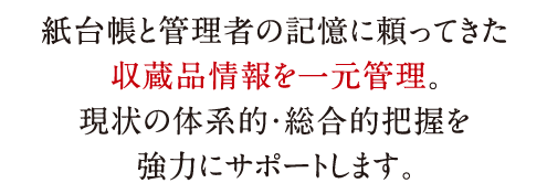 紙台帳と管理者の記憶に頼ってきた収蔵品情報を一元管理。現状の体系的・総合的把握を強力にサポートします。